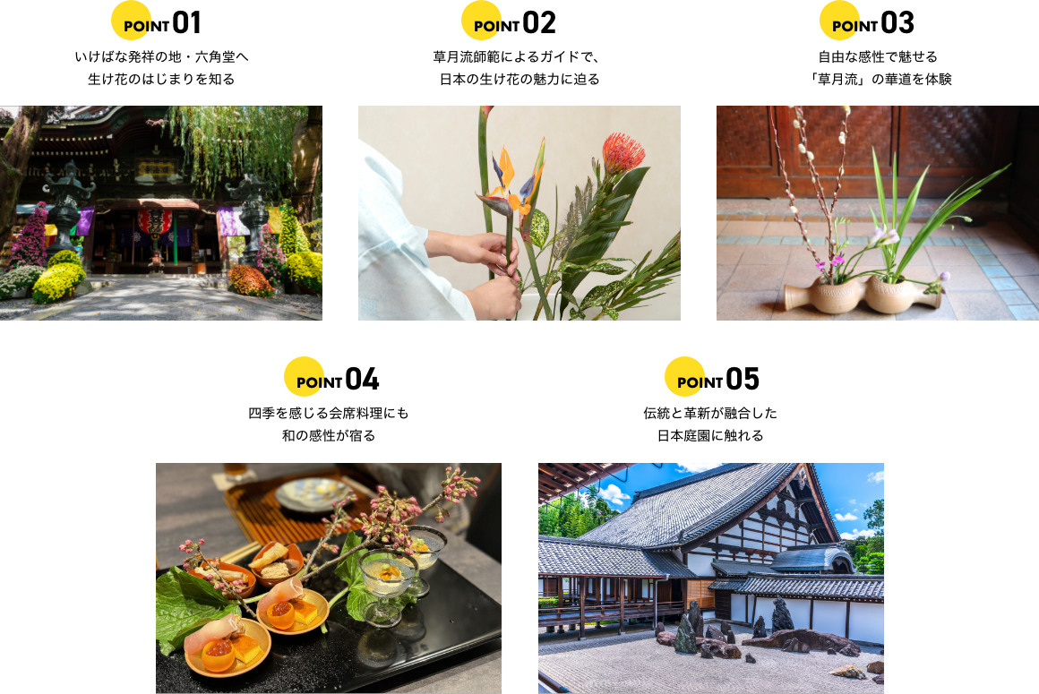 ポイント1 いけばな発祥の地・六角堂へ生け花のはじまりを知る ポイント2 草月流師範によるガイドで、日本の生け花の魅力に迫る ポイント3 自由な感性で魅せる「草月流」の華道を体験 ポイント4 四季を感じる会席料理にも和の感性が宿る ポイント5 伝統と革新が融合した日本庭園に触れる