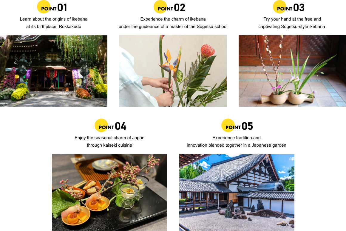 POINT01 Learn about the origins of ikebana at its birthplace, Rokkakudo. POINT02 Experience the charm of ikebana under the guideance of a master of the Sogetsu school. POINT03 Try your hand at the free and captivating Sogetsu-style ikebana. POINT04 Enjoy the seasonal charm of Japan through kaiseki cuisine. POINT05 Experience tradition and innovation blended together in a Japanese garden.