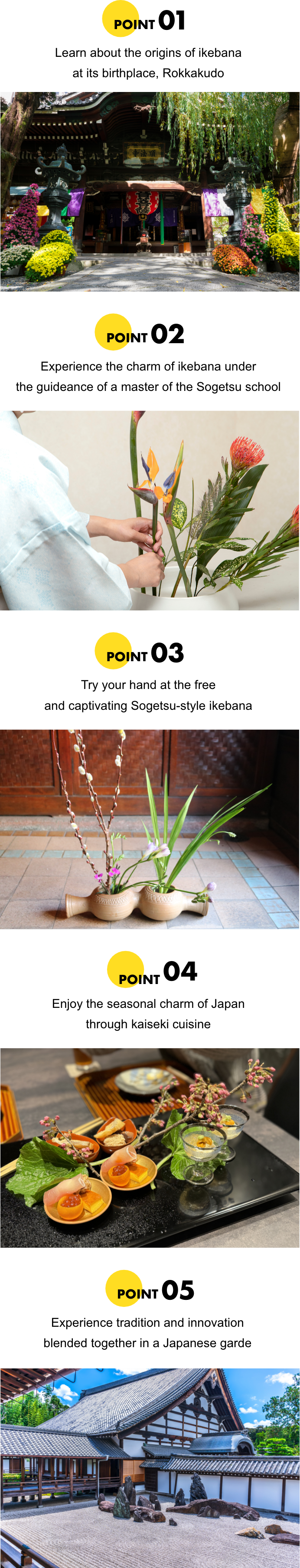POINT01 Learn about the origins of ikebana at its birthplace, Rokkakudo. POINT02 Experience the charm of ikebana under the guideance of a master of the Sogetsu school. POINT03 Try your hand at the free and captivating Sogetsu-style ikebana. POINT04 Enjoy the seasonal charm of Japan through kaiseki cuisine. POINT05 Experience tradition and innovation blended together in a Japanese garden.