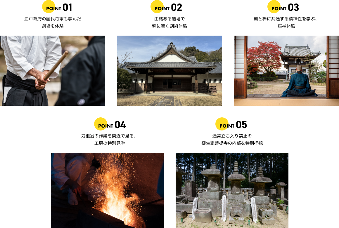 ポイント1 江戸幕府の歴代将軍も学んだ剣術を体験 ポイント2 由緒ある道場で魂に響く剣術体験 ポイント3 剣と禅に共通する精神性を学ぶ、座禅体験 ポイント4 刀鍛冶の作業を間近で見る、工房の特別見学 ポイント5 通常立ち入り禁止の柳生家菩提寺の内部を特別拝観