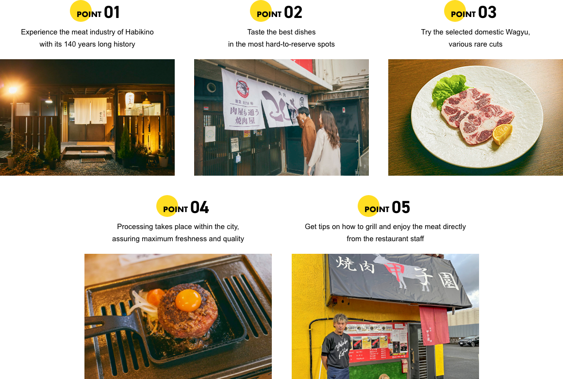POINT01 Experience the meat industry of Habikino with its 140 years long history. POINT02 Taste the best dishes in the most hard-to-reserve spots. POINT03 Try the selected domestic Wagyu, various rare cuts. POINT04 Processing takes place within the city, assuring maximum freshness and quality. POINT05 Get tips on how to grill and enjoy the meat directly from the restaurant staff.