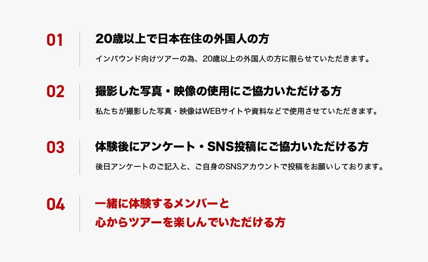 01. 20歳以上で日本在住の外国人の方(インバウンド向けツアーの為、20歳以上の外国人の方に限らせていただきます。) 02. 撮影した写真・映像の使用にご協力いただける方(私たちが撮影した写真・映像はWEBサイトや資料などで使用させていただきます。) 03. 体験後にアンケート・SNS投稿にご協力いただける方(後日アンケートのご記入と、ご自身のSNSアカウントで投稿をお願いしております。) 04. 一緒に体験するメンバーと心からツアーを楽しんでいただける方