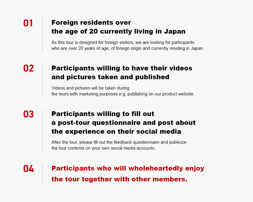 01. Foreign residents over the age of 20 currently living in Japan(As this tour is designed for foreign visitors, we are looking for participants who are over 20 years of age, of foreign origin and currently residing in Japan.) 02. Participants willing to have their videos and pictures taken and published(Videos and pictures will be taken during the tours with marketing purposes e.g. publishing on our product website.) 03. Participants willing to fill out a post-tour questionnaire and post about the experience on their social media(After the tour, please fill out the feedback questionnaire and publicize the tour contents on your own social media accounts.) 04. Participants who will wholeheartedly enjoy the tour together with other members.