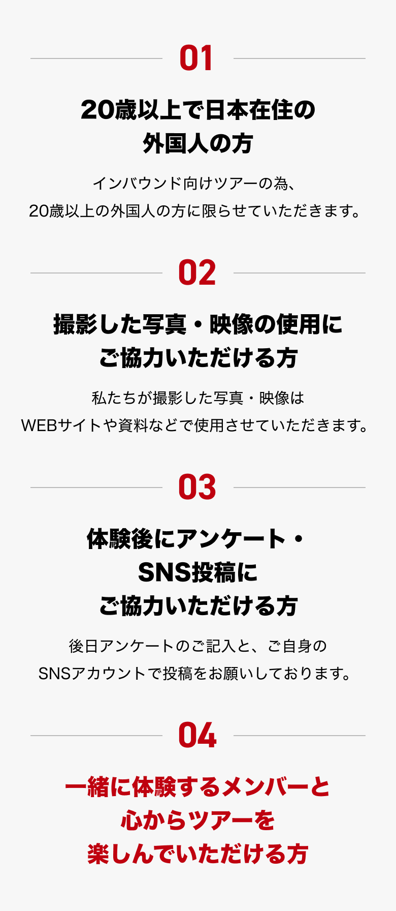 01. 20歳以上で日本在住の外国人の方（インバウンド向けツアーの為、20歳以上の外国人の方に限らせていただきます。） 02. 撮影した写真・映像の使用にご協力いただける方（私たちが撮影した写真・映像はWEBサイトや資料などで使用させていただきます。） 03. 体験後にアンケート・SNS投稿にご協力いただける方（後日アンケートのご記入と、ご自身のSNSアカウントで投稿をお願いしております。） 04. 一緒に体験するメンバーと心からツアーを楽しんでいただける方