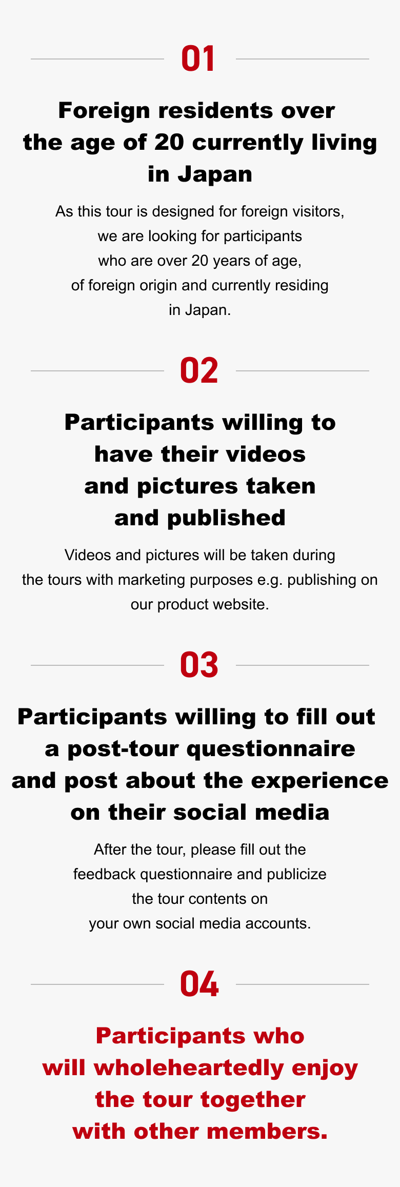 01. Foreign residents over the age of 20 currently living in Japan（As this tour is designed for foreign visitors, we are looking for participants who are over 20 years of age, of foreign origin and currently residing in Japan.） 02. Participants willing to have their videos and pictures taken and published（Videos and pictures will be taken during the tours with marketing purposes e.g. publishing on our product website.） 03. Participants willing to fill out a post-tour questionnaire and post about the experience on their social media（After the tour, please fill out the feedback questionnaire and publicize the tour contents on your own social media accounts.） 04. Participants who will wholeheartedly enjoy the tour together with other members.